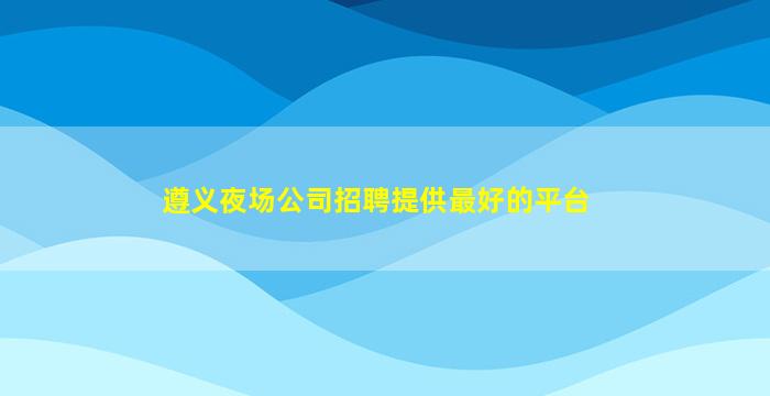 遵义夜场公司招聘提供最好的平台